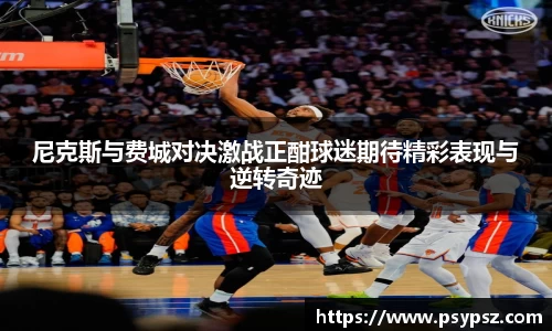 尼克斯与费城对决激战正酣球迷期待精彩表现与逆转奇迹