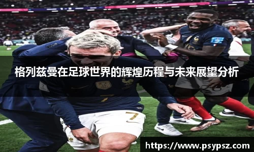 格列兹曼在足球世界的辉煌历程与未来展望分析