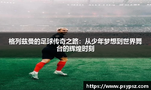 格列兹曼的足球传奇之路：从少年梦想到世界舞台的辉煌时刻
