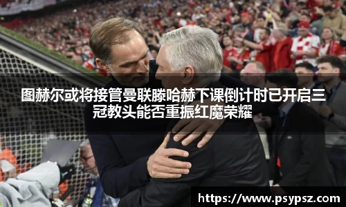 图赫尔或将接管曼联滕哈赫下课倒计时已开启三冠教头能否重振红魔荣耀