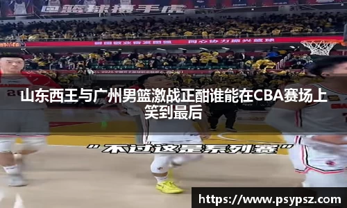 山东西王与广州男篮激战正酣谁能在CBA赛场上笑到最后
